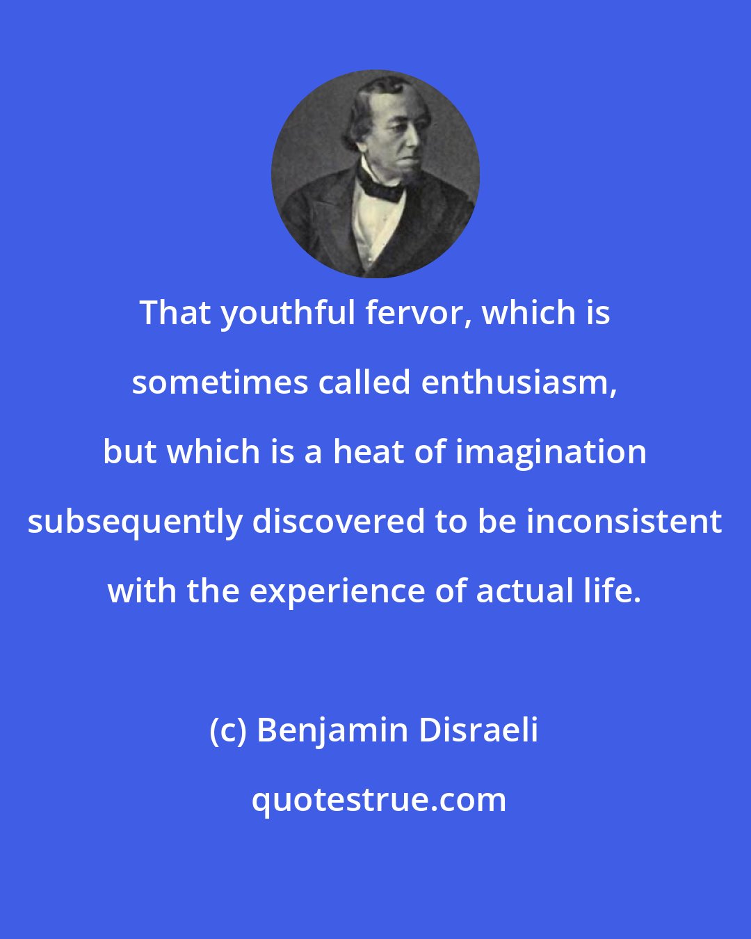 Benjamin Disraeli: That youthful fervor, which is sometimes called enthusiasm, but which is a heat of imagination subsequently discovered to be inconsistent with the experience of actual life.