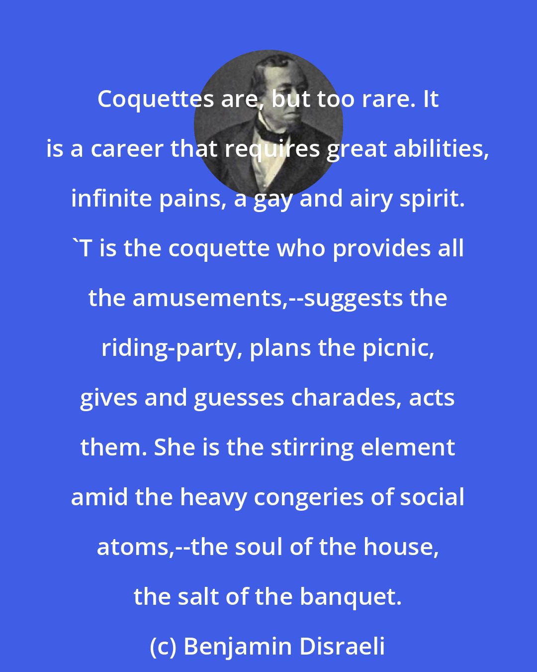 Benjamin Disraeli: Coquettes are, but too rare. It is a career that requires great abilities, infinite pains, a gay and airy spirit. 'T is the coquette who provides all the amusements,--suggests the riding-party, plans the picnic, gives and guesses charades, acts them. She is the stirring element amid the heavy congeries of social atoms,--the soul of the house, the salt of the banquet.