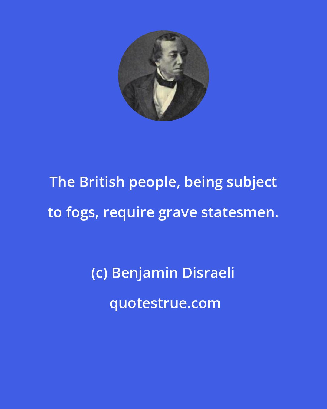 Benjamin Disraeli: The British people, being subject to fogs, require grave statesmen.