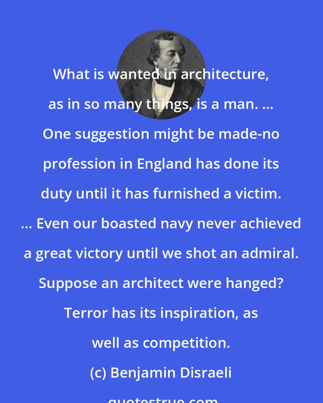 Benjamin Disraeli: What is wanted in architecture, as in so many things, is a man. ... One suggestion might be made-no profession in England has done its duty until it has furnished a victim. ... Even our boasted navy never achieved a great victory until we shot an admiral. Suppose an architect were hanged? Terror has its inspiration, as well as competition.