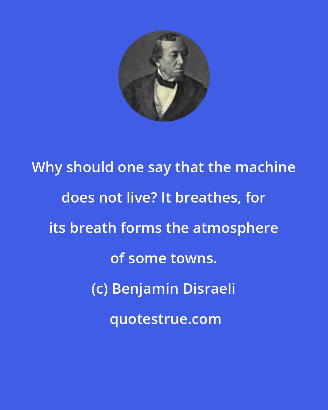 Benjamin Disraeli: Why should one say that the machine does not live? It breathes, for its breath forms the atmosphere of some towns.