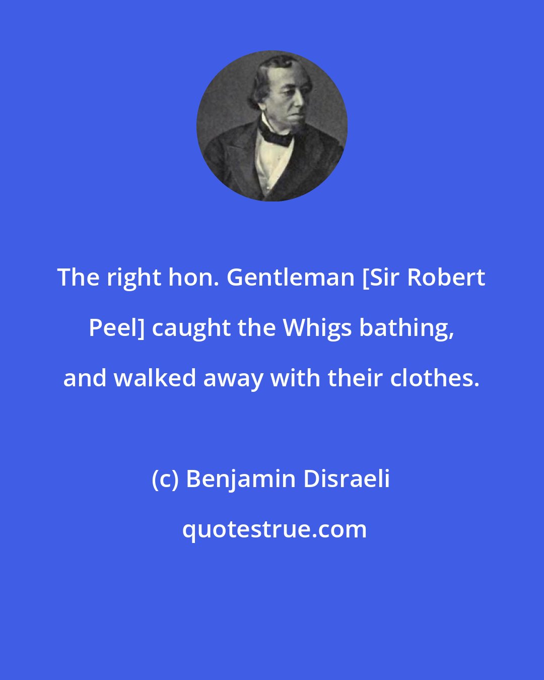 Benjamin Disraeli: The right hon. Gentleman [Sir Robert Peel] caught the Whigs bathing, and walked away with their clothes.