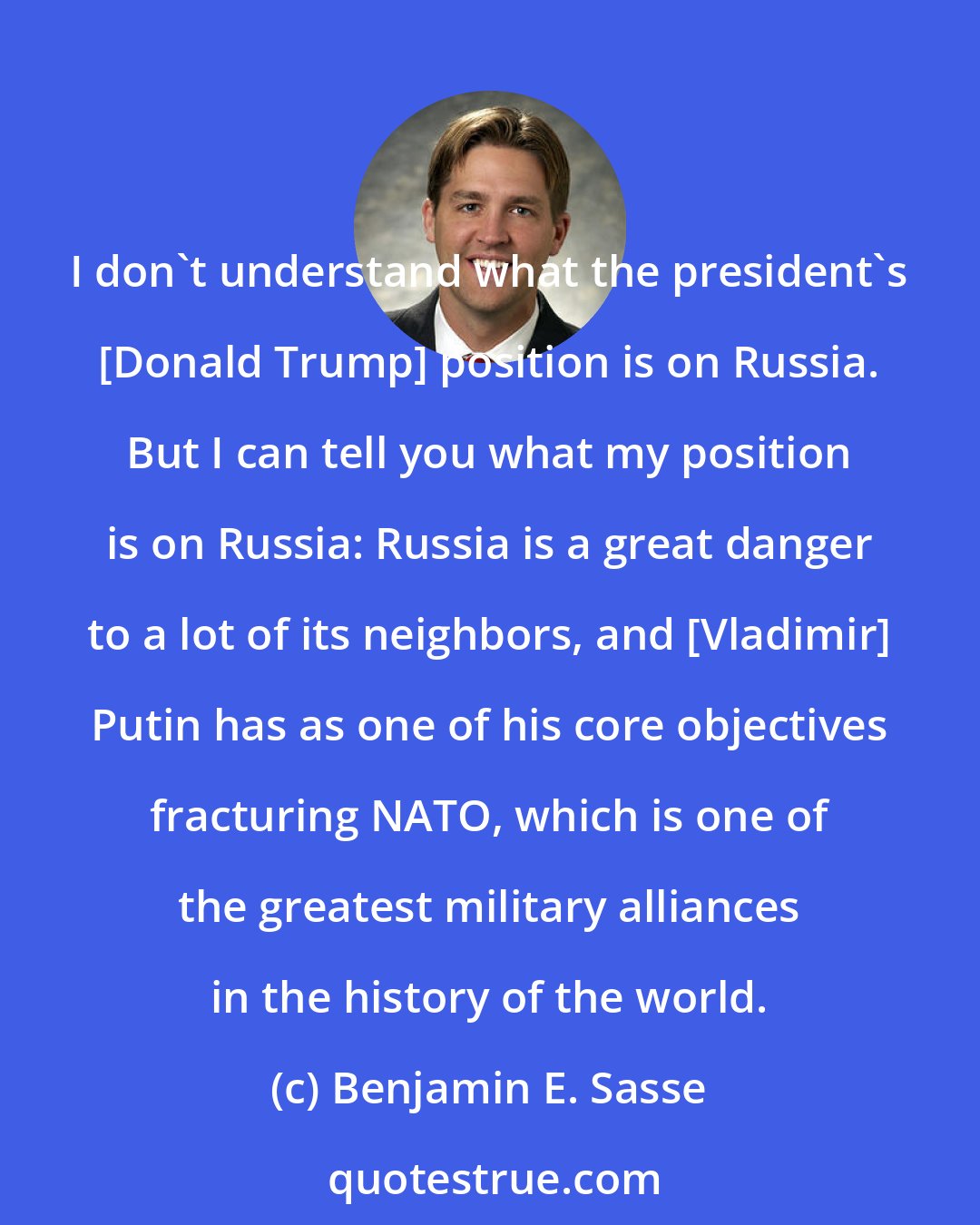 Benjamin E. Sasse: I don't understand what the president's [Donald Trump] position is on Russia. But I can tell you what my position is on Russia: Russia is a great danger to a lot of its neighbors, and [Vladimir] Putin has as one of his core objectives fracturing NATO, which is one of the greatest military alliances in the history of the world.