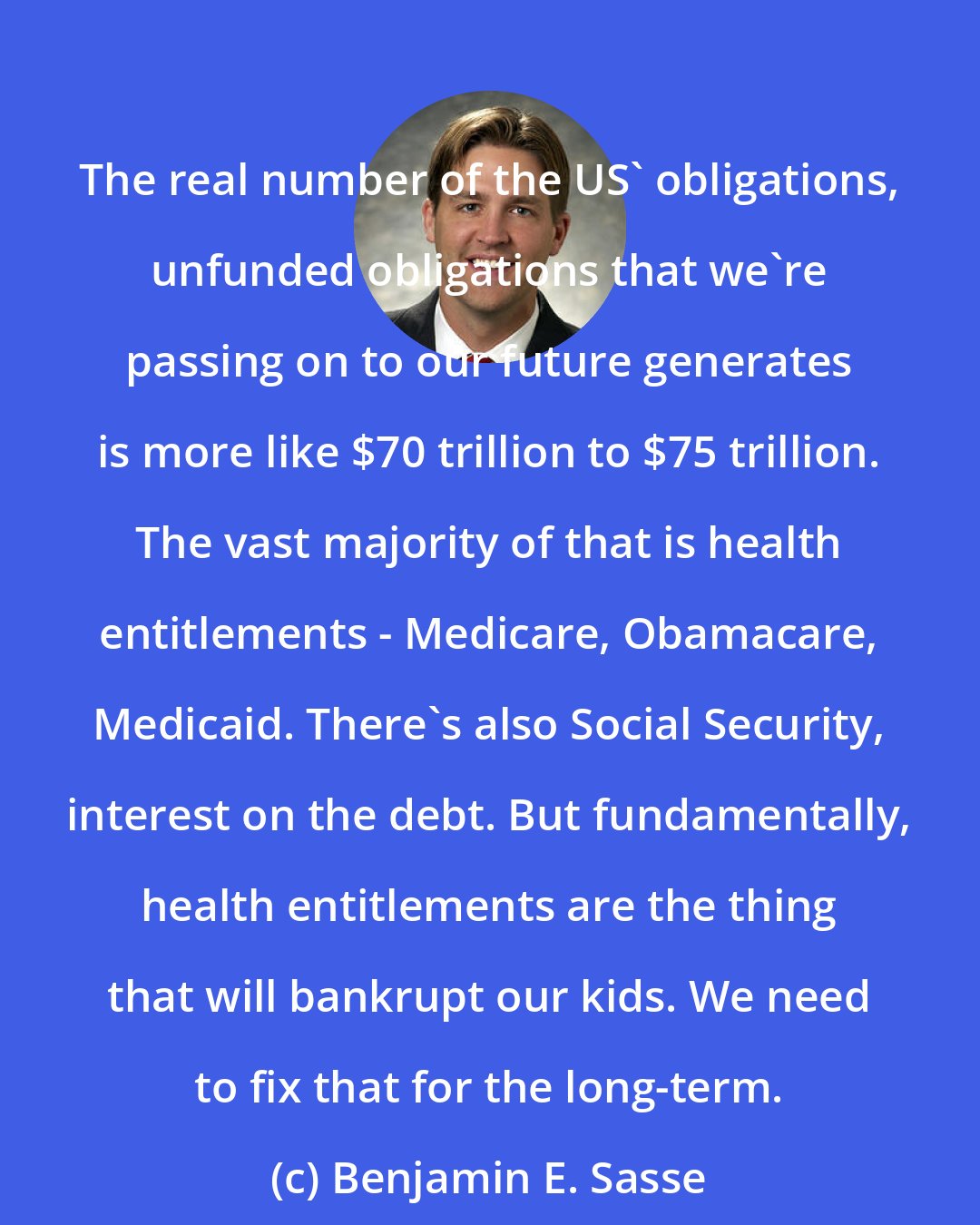 Benjamin E. Sasse: The real number of the US' obligations, unfunded obligations that we're passing on to our future generates is more like $70 trillion to $75 trillion. The vast majority of that is health entitlements - Medicare, Obamacare, Medicaid. There's also Social Security, interest on the debt. But fundamentally, health entitlements are the thing that will bankrupt our kids. We need to fix that for the long-term.