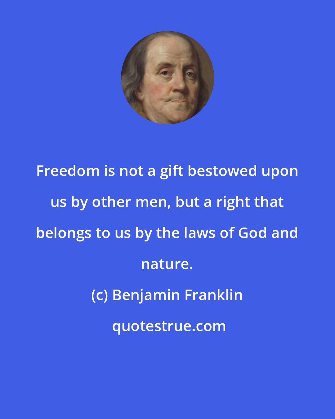 Benjamin Franklin: Freedom is not a gift bestowed upon us by other men, but a right that belongs to us by the laws of God and nature.