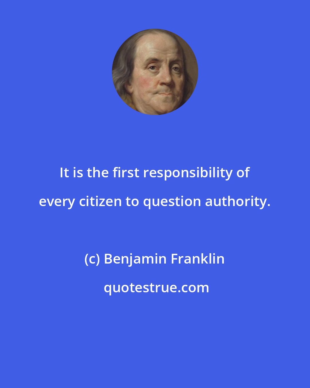 Benjamin Franklin: It is the first responsibility of every citizen to question authority.
