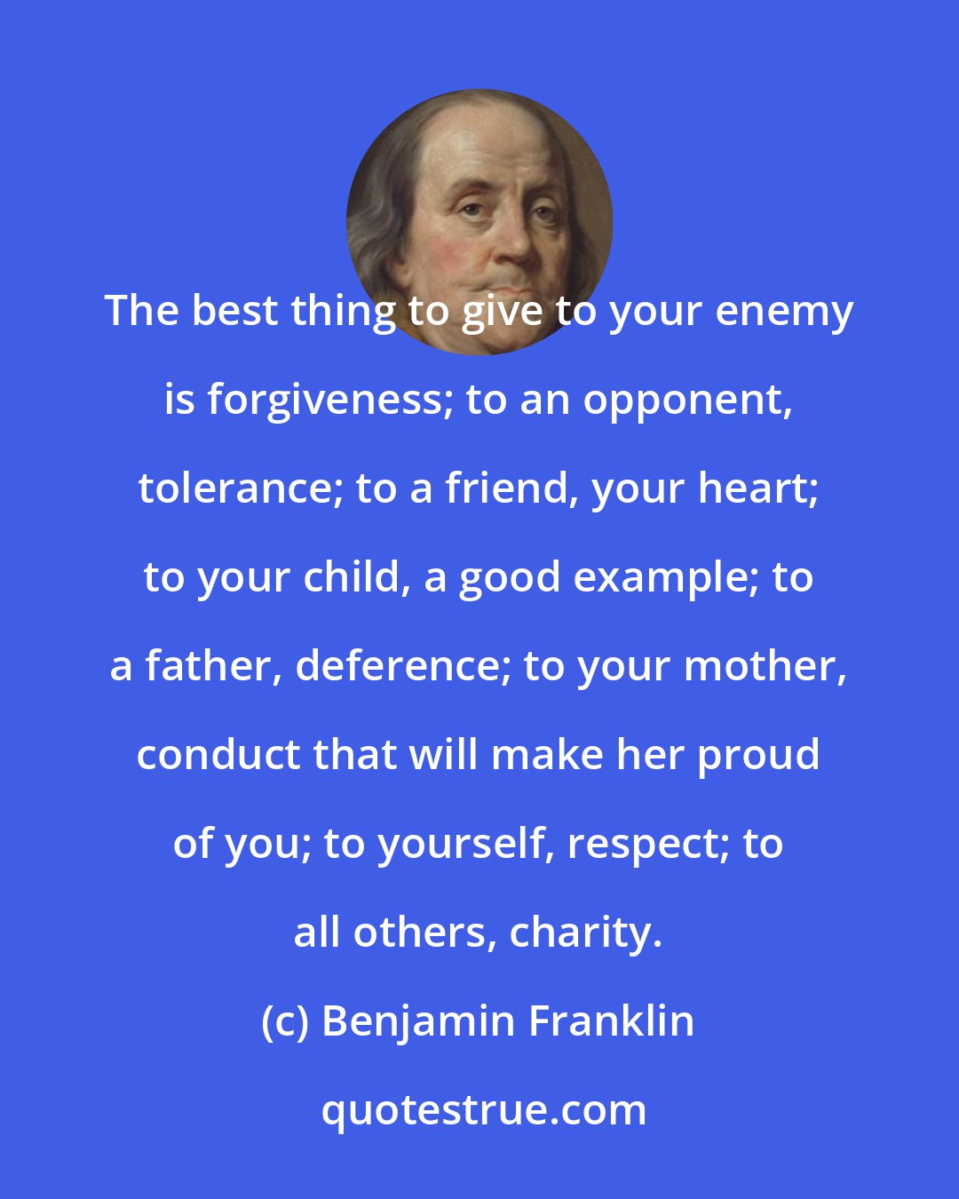 Benjamin Franklin: The best thing to give to your enemy is forgiveness; to an opponent, tolerance; to a friend, your heart; to your child, a good example; to a father, deference; to your mother, conduct that will make her proud of you; to yourself, respect; to all others, charity.
