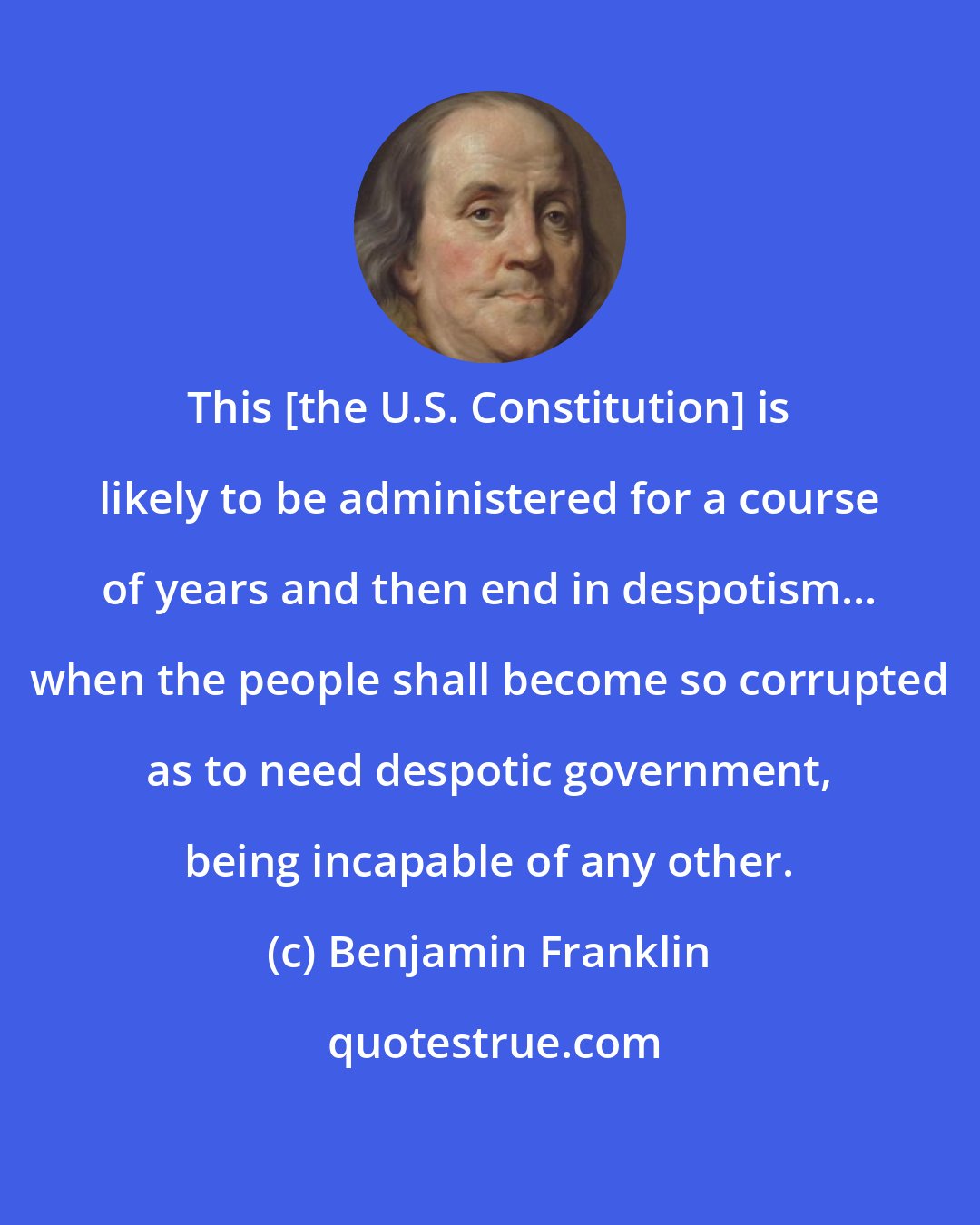 Benjamin Franklin: This [the U.S. Constitution] is likely to be administered for a course of years and then end in despotism... when the people shall become so corrupted as to need despotic government, being incapable of any other.