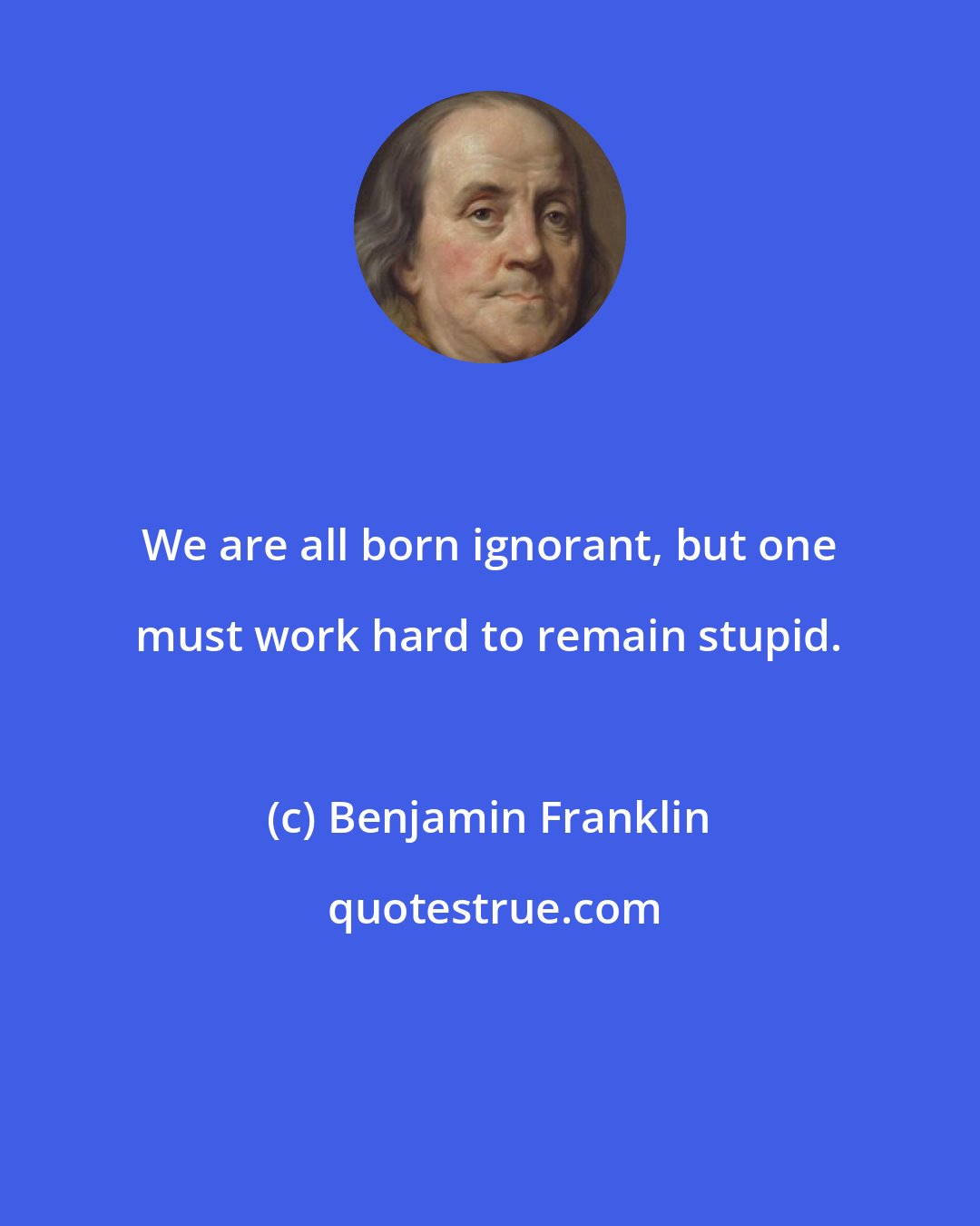 Benjamin Franklin: We are all born ignorant, but one must work hard to remain stupid.