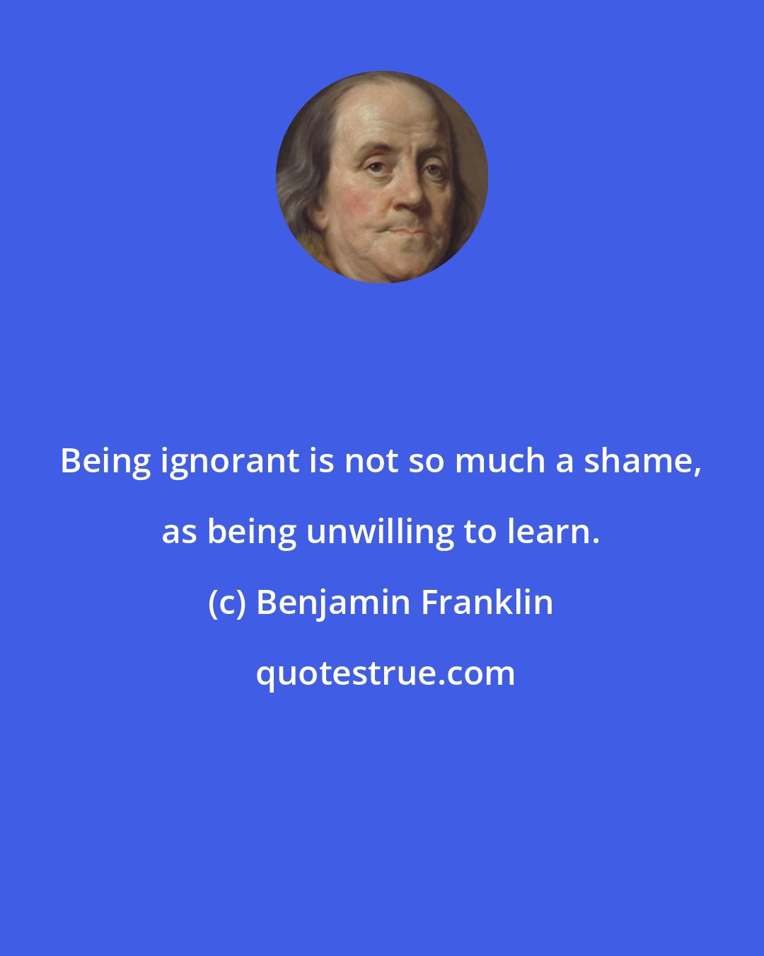 Benjamin Franklin: Being ignorant is not so much a shame, as being unwilling to learn.