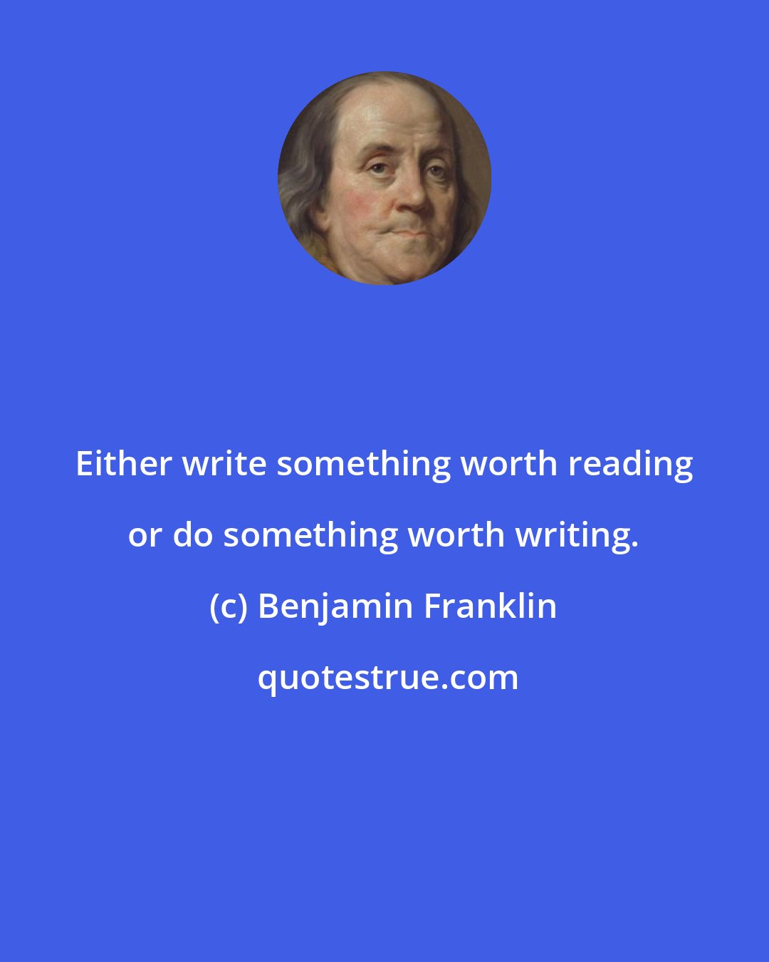 Benjamin Franklin: Either write something worth reading or do something worth writing.