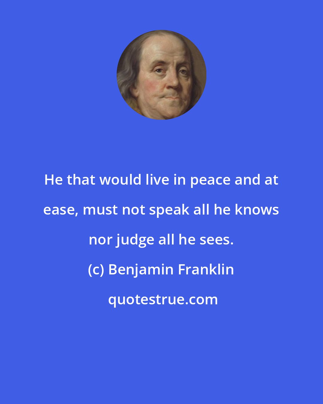 Benjamin Franklin: He that would live in peace and at ease, must not speak all he knows nor judge all he sees.