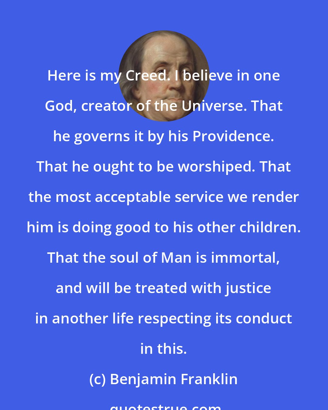 Benjamin Franklin: Here is my Creed. I believe in one God, creator of the Universe. That he governs it by his Providence. That he ought to be worshiped. That the most acceptable service we render him is doing good to his other children. That the soul of Man is immortal, and will be treated with justice in another life respecting its conduct in this.