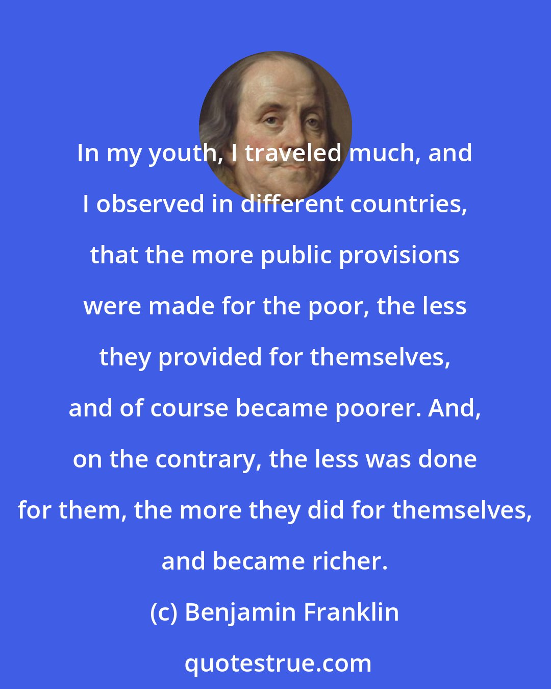 Benjamin Franklin: In my youth, I traveled much, and I observed in different countries, that the more public provisions were made for the poor, the less they provided for themselves, and of course became poorer. And, on the contrary, the less was done for them, the more they did for themselves, and became richer.
