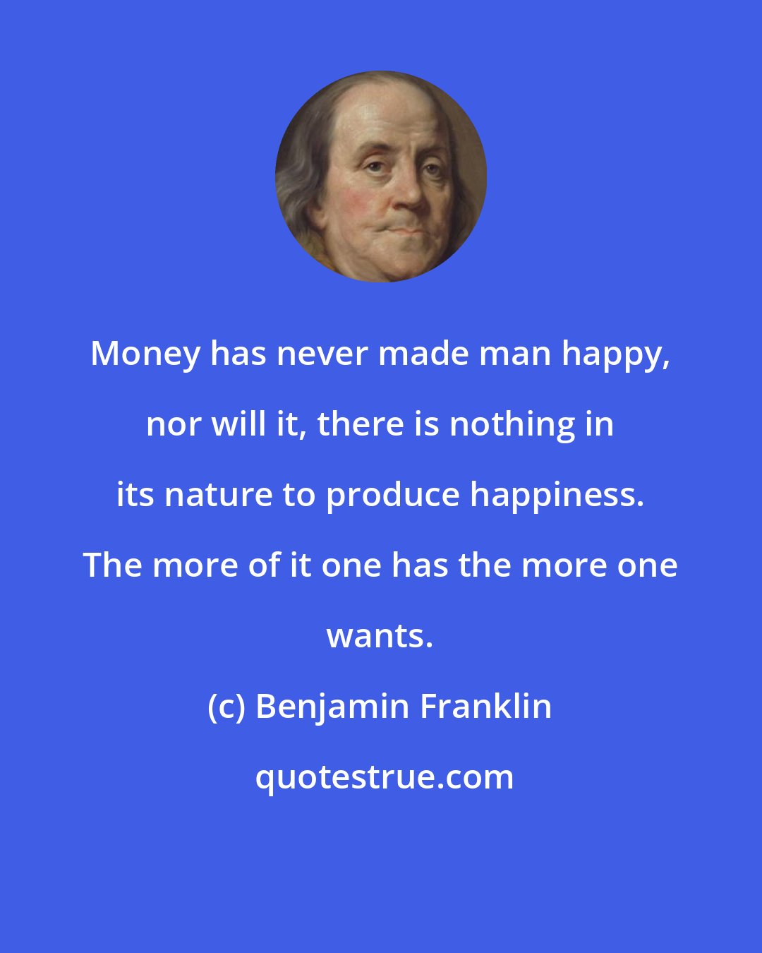 Benjamin Franklin: Money has never made man happy, nor will it, there is nothing in its nature to produce happiness. The more of it one has the more one wants.