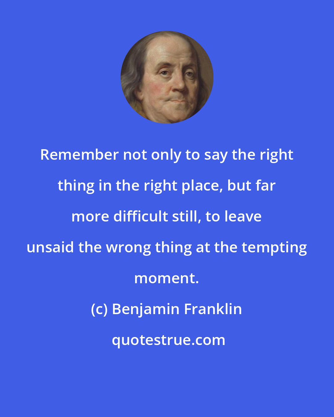 Benjamin Franklin: Remember not only to say the right thing in the right place, but far more difficult still, to leave unsaid the wrong thing at the tempting moment.