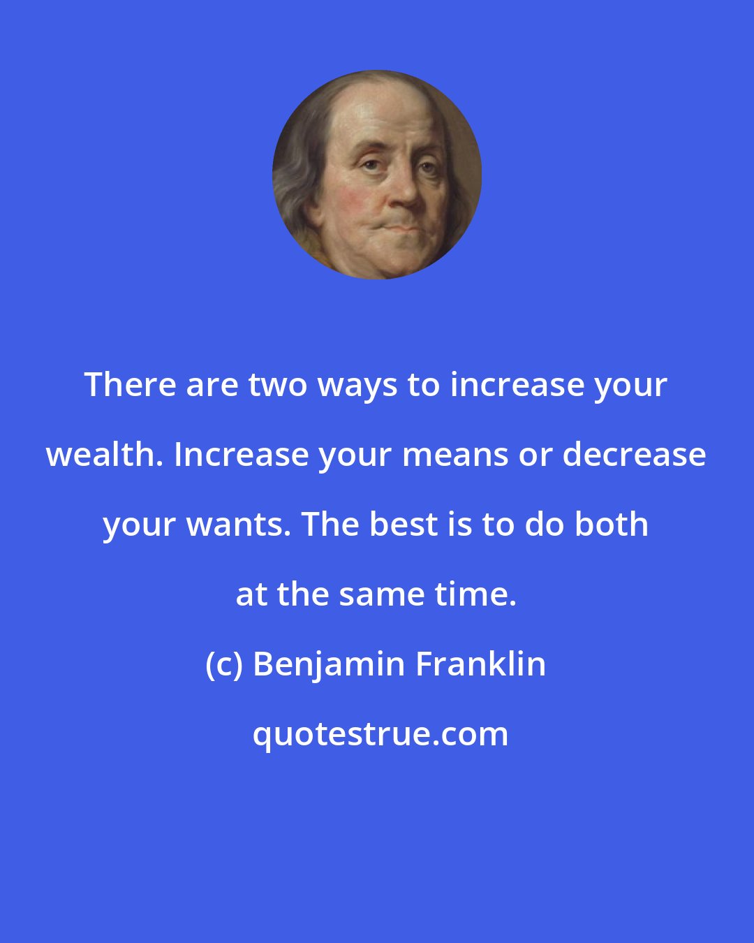 Benjamin Franklin: There are two ways to increase your wealth. Increase your means or decrease your wants. The best is to do both at the same time.