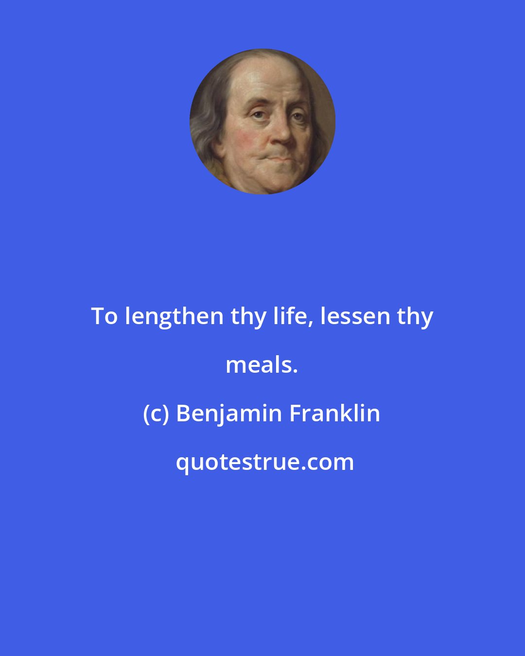 Benjamin Franklin: To lengthen thy life, lessen thy meals.