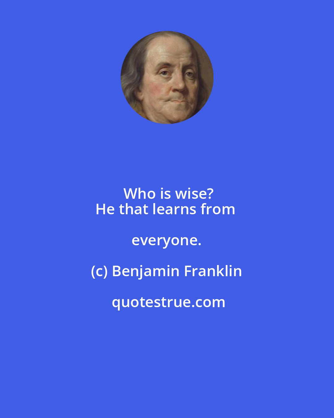 Benjamin Franklin: Who is wise?
He that learns from everyone.