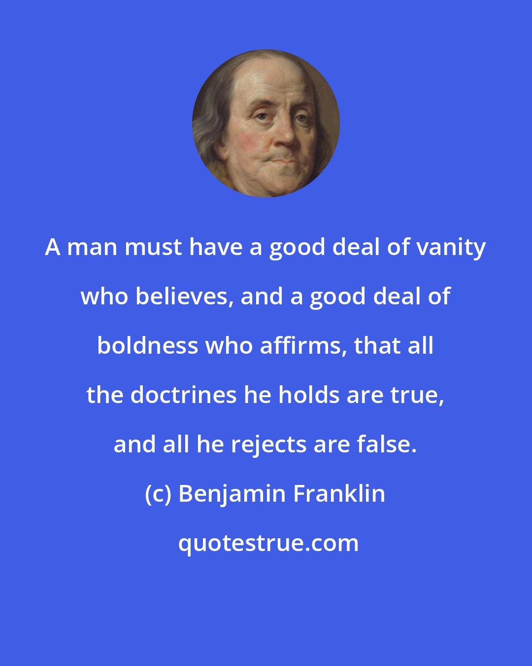 Benjamin Franklin: A man must have a good deal of vanity who believes, and a good deal of boldness who affirms, that all the doctrines he holds are true, and all he rejects are false.