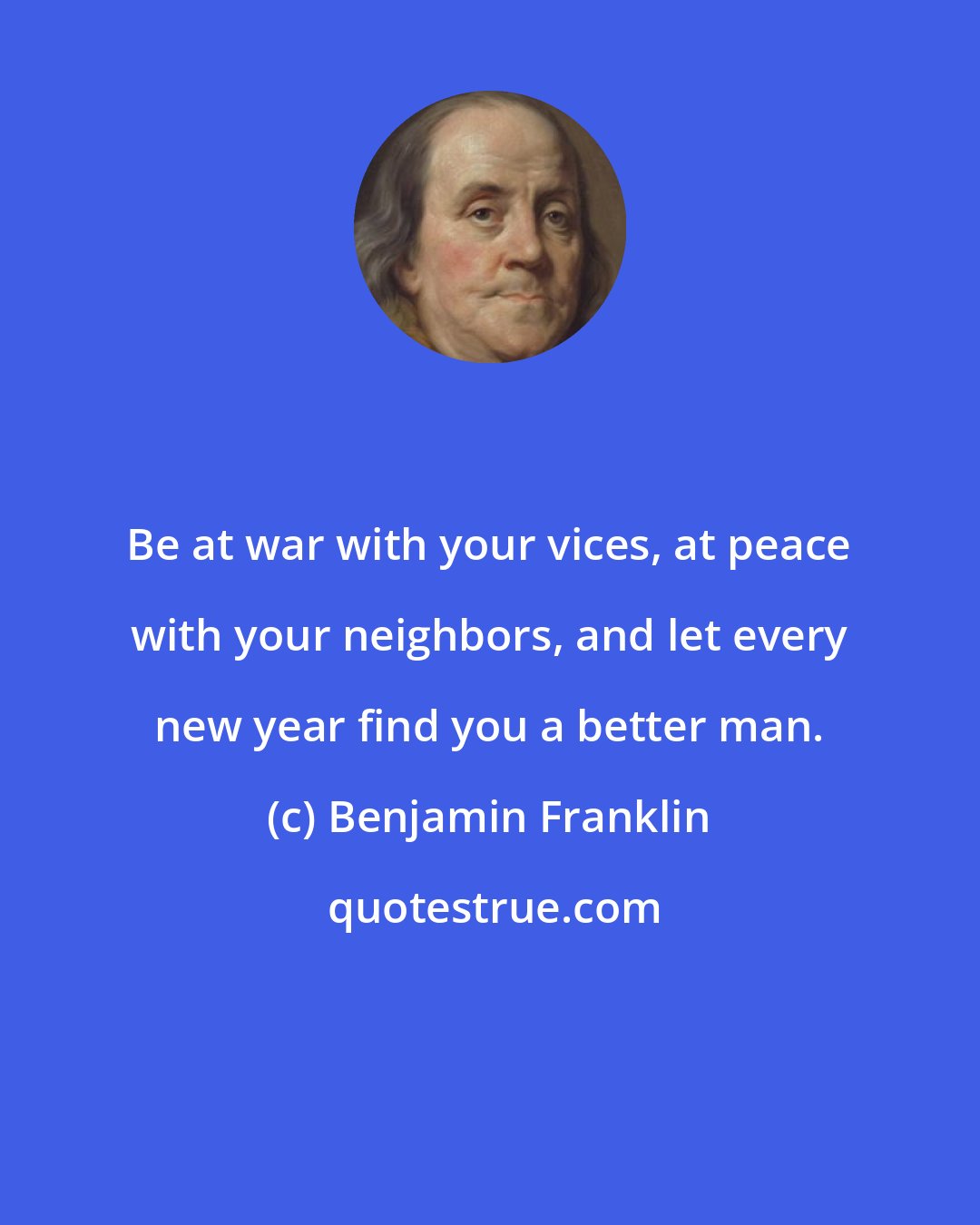 Benjamin Franklin: Be at war with your vices, at peace with your neighbors, and let every new year find you a better man.