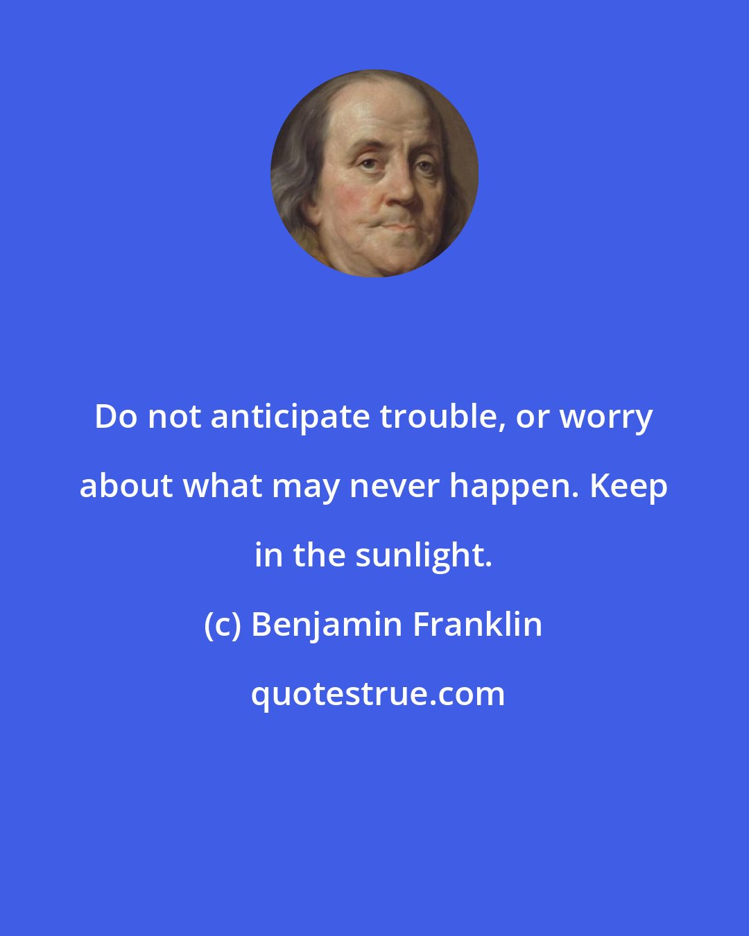 Benjamin Franklin: Do not anticipate trouble, or worry about what may never happen. Keep in the sunlight.