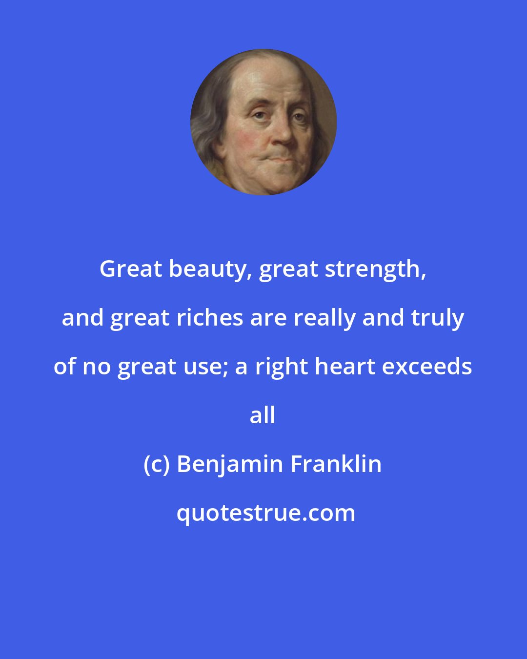 Benjamin Franklin: Great beauty, great strength, and great riches are really and truly of no great use; a right heart exceeds all
