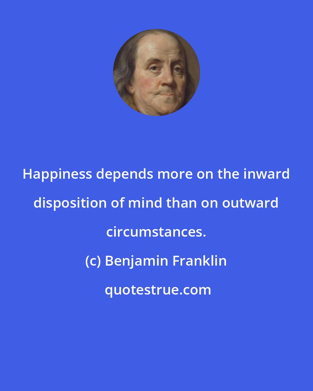 Benjamin Franklin: Happiness depends more on the inward disposition of mind than on outward circumstances.
