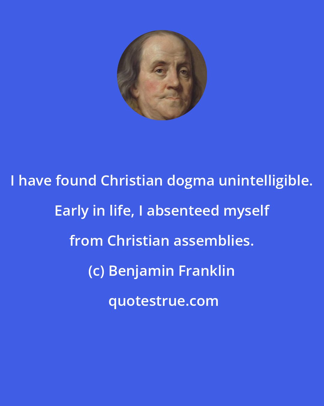 Benjamin Franklin: I have found Christian dogma unintelligible. Early in life, I absenteed myself from Christian assemblies.