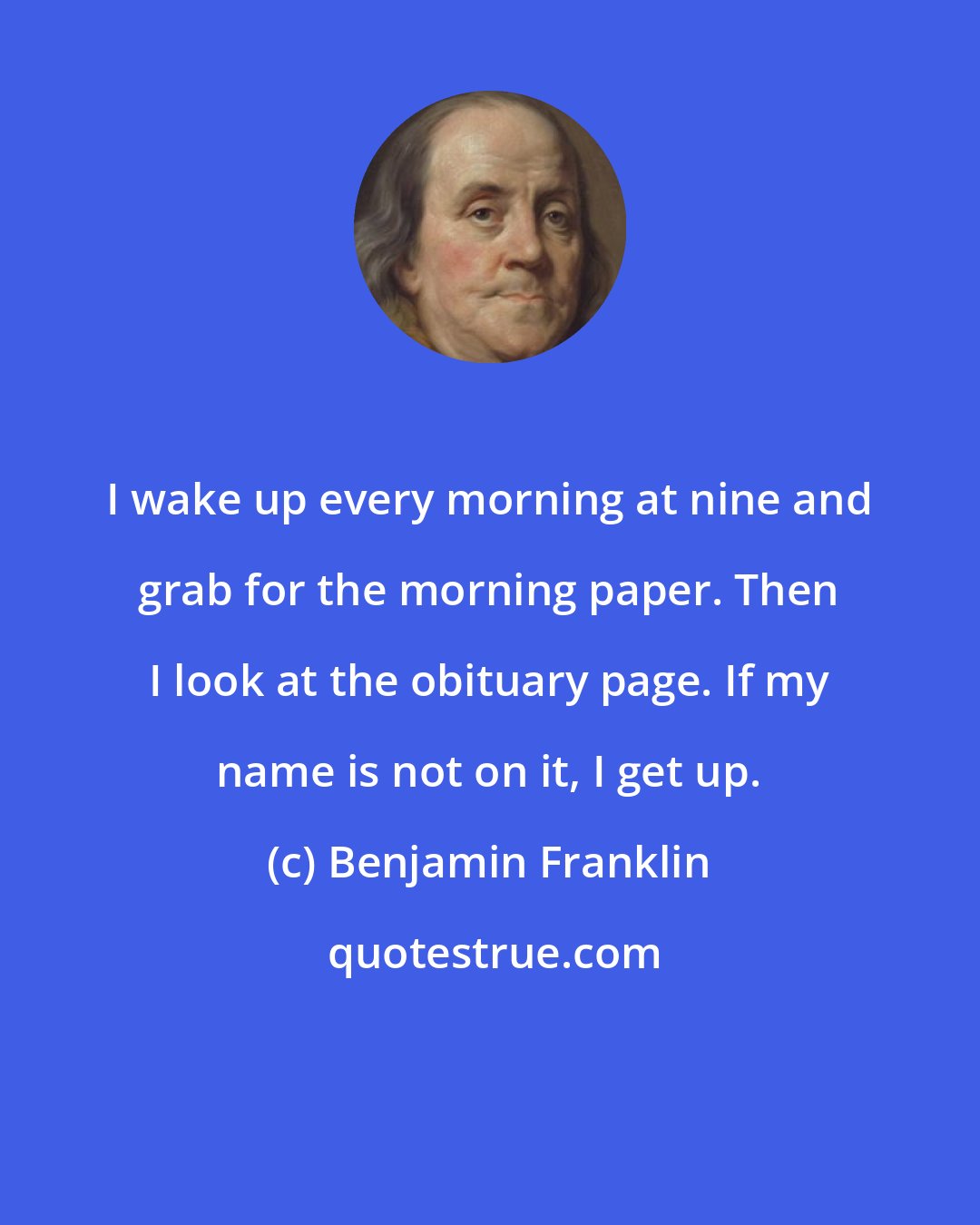 Benjamin Franklin: I wake up every morning at nine and grab for the morning paper. Then I look at the obituary page. If my name is not on it, I get up.