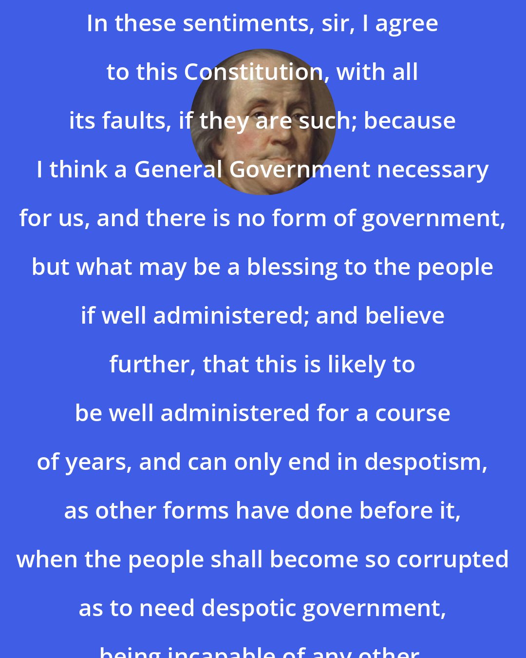 Benjamin Franklin: In these sentiments, sir, I agree to this Constitution, with all its faults, if they are such; because I think a General Government necessary for us, and there is no form of government, but what may be a blessing to the people if well administered; and believe further, that this is likely to be well administered for a course of years, and can only end in despotism, as other forms have done before it, when the people shall become so corrupted as to need despotic government, being incapable of any other.