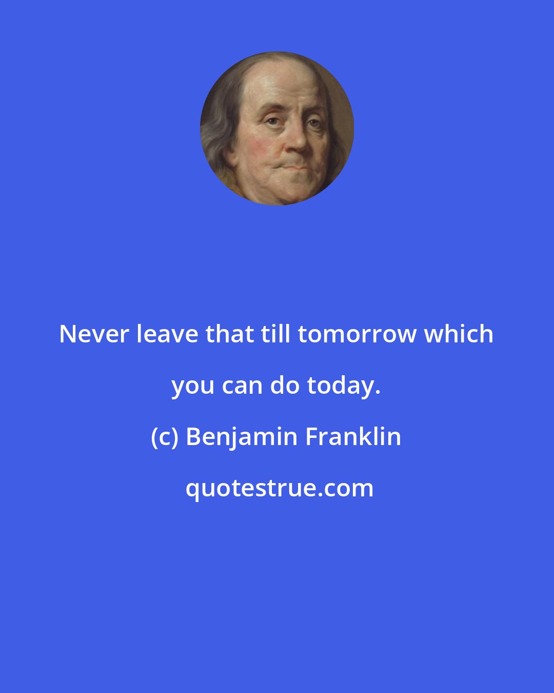 Benjamin Franklin: Never leave that till tomorrow which you can do today.