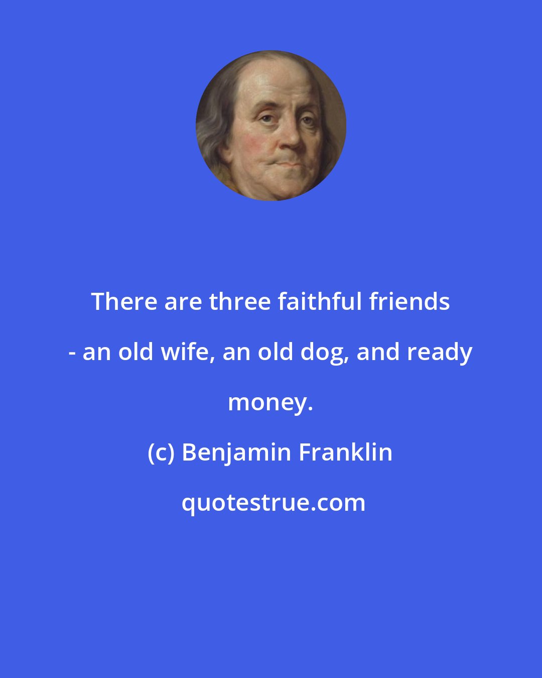 Benjamin Franklin: There are three faithful friends - an old wife, an old dog, and ready money.