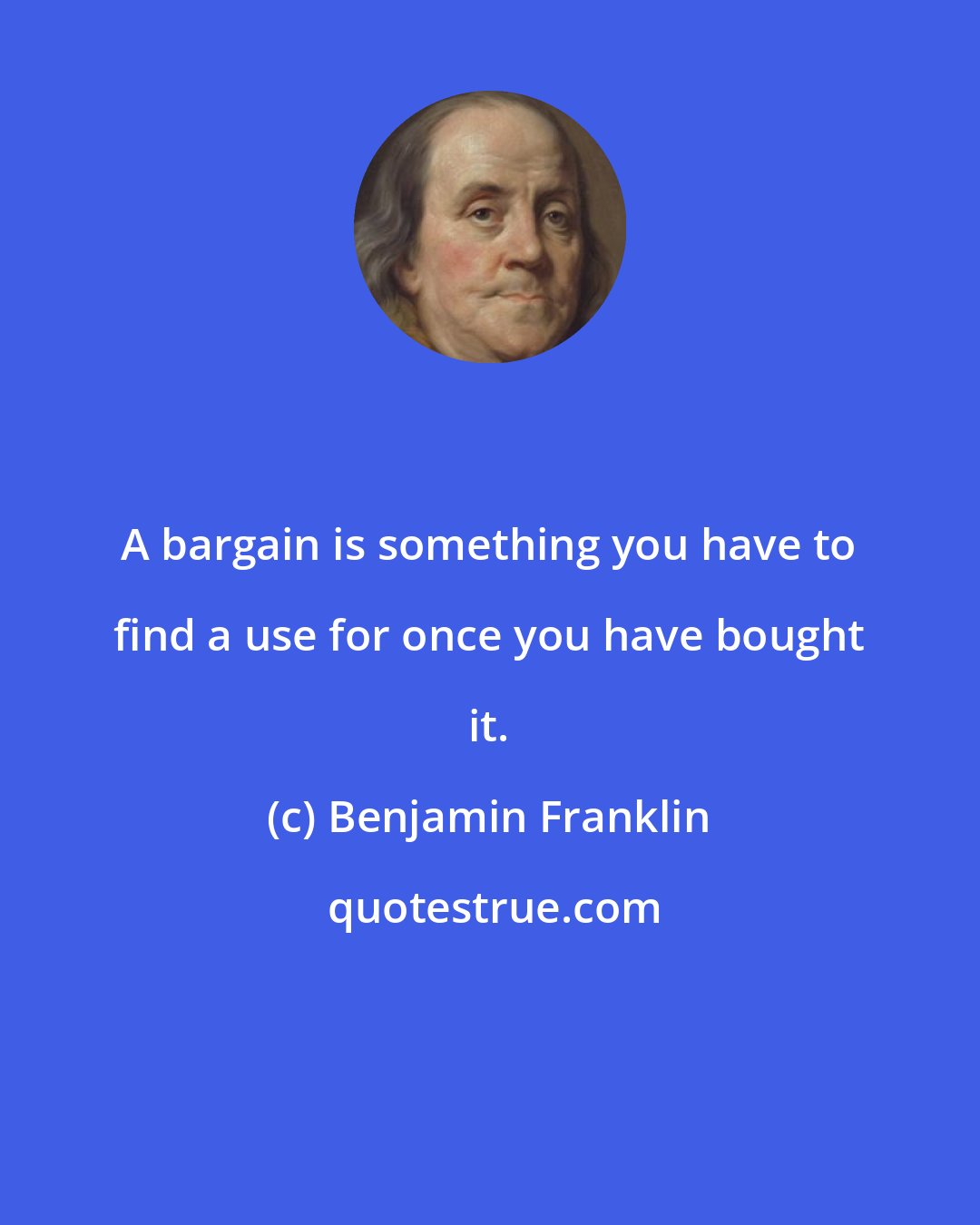 Benjamin Franklin: A bargain is something you have to find a use for once you have bought it.