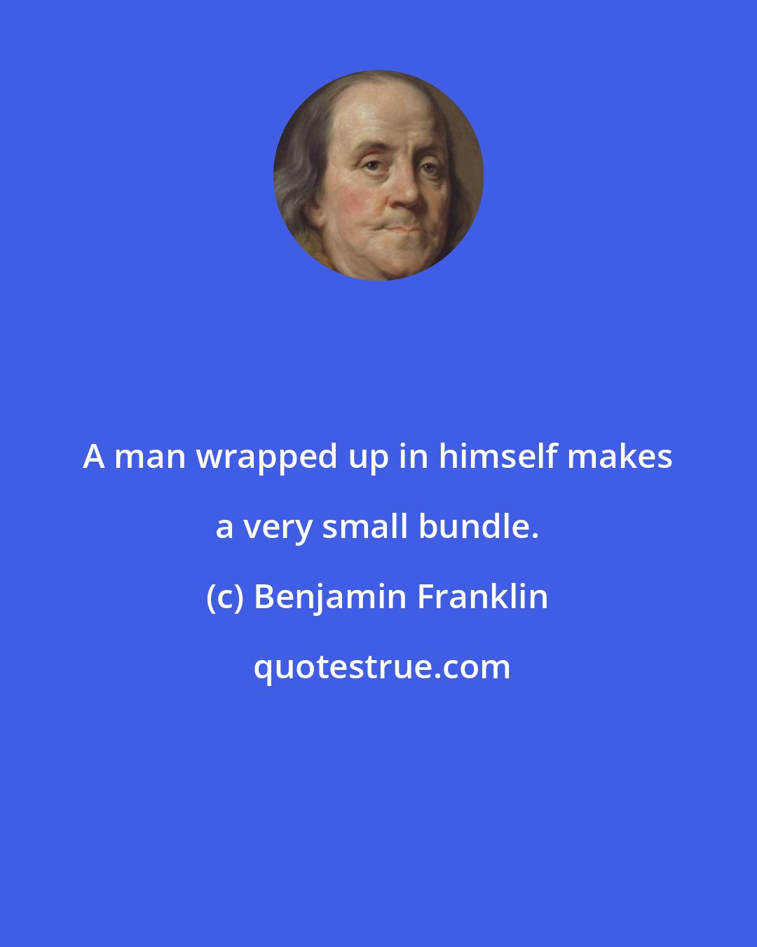 Benjamin Franklin: A man wrapped up in himself makes a very small bundle.