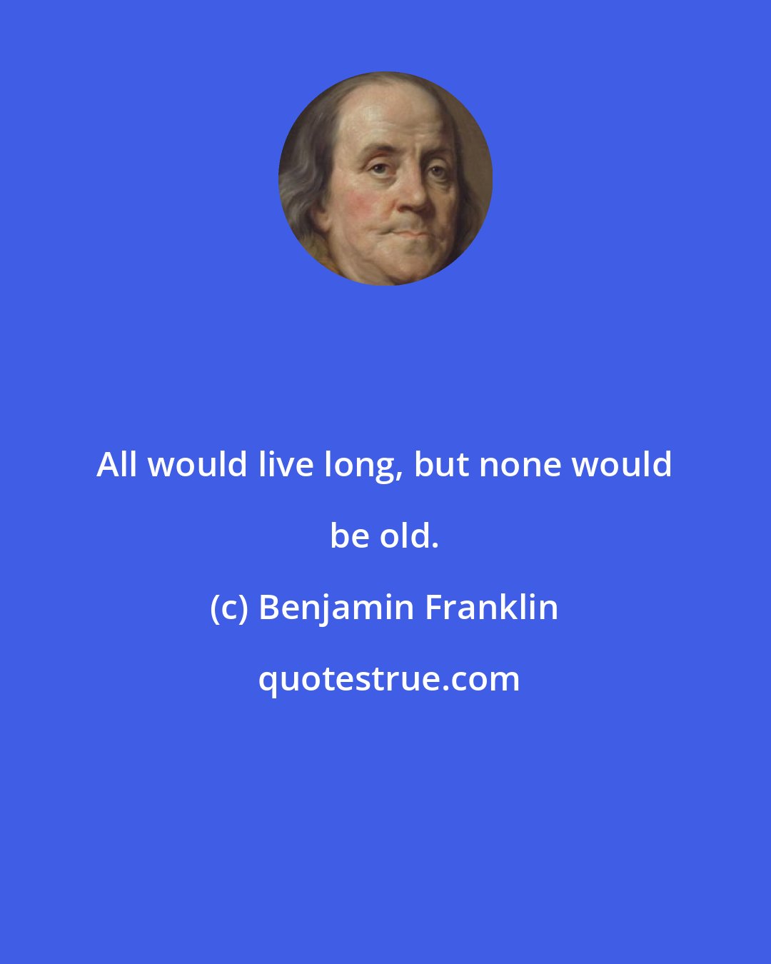 Benjamin Franklin: All would live long, but none would be old.