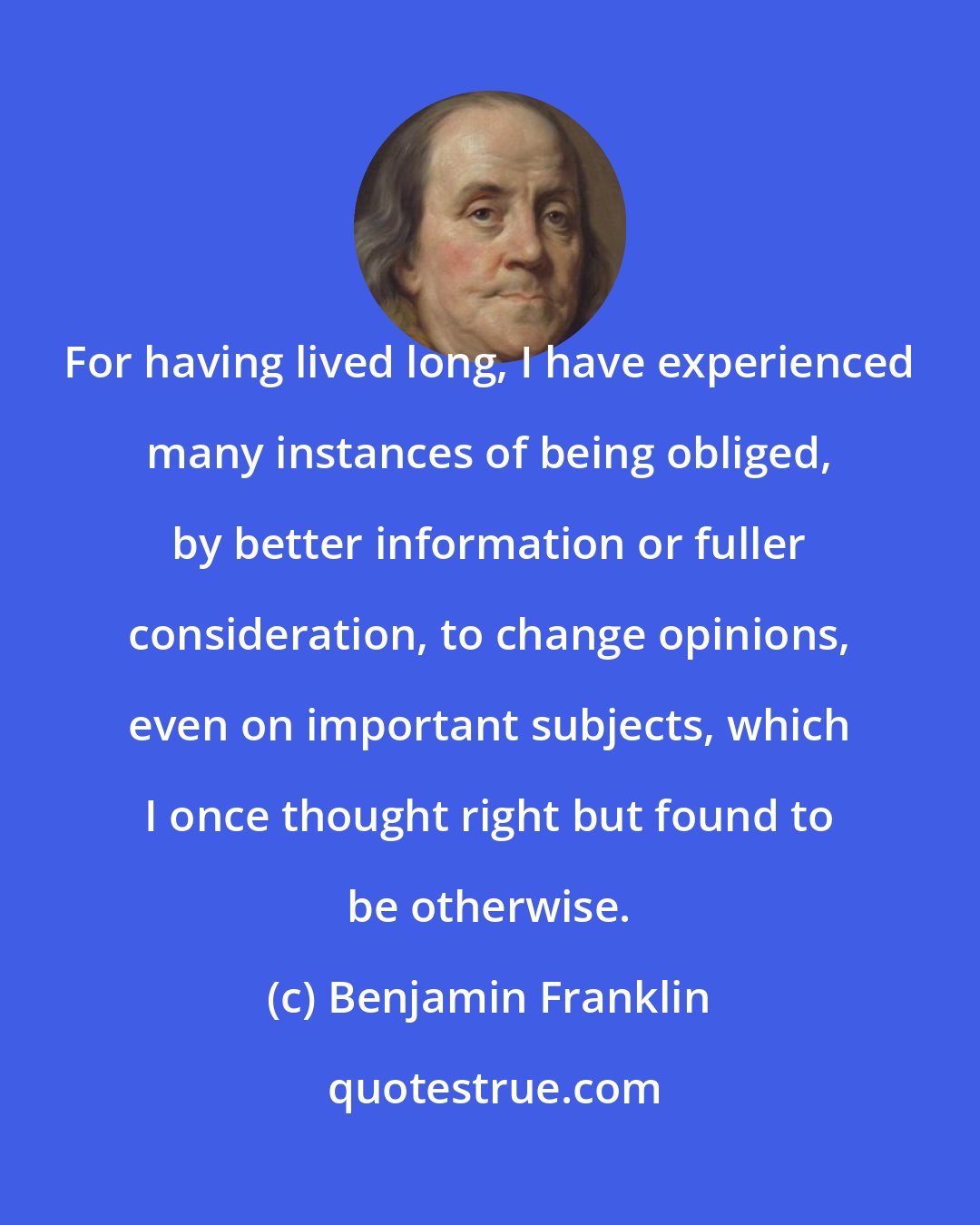 Benjamin Franklin: For having lived long, I have experienced many instances of being obliged, by better information or fuller consideration, to change opinions, even on important subjects, which I once thought right but found to be otherwise.