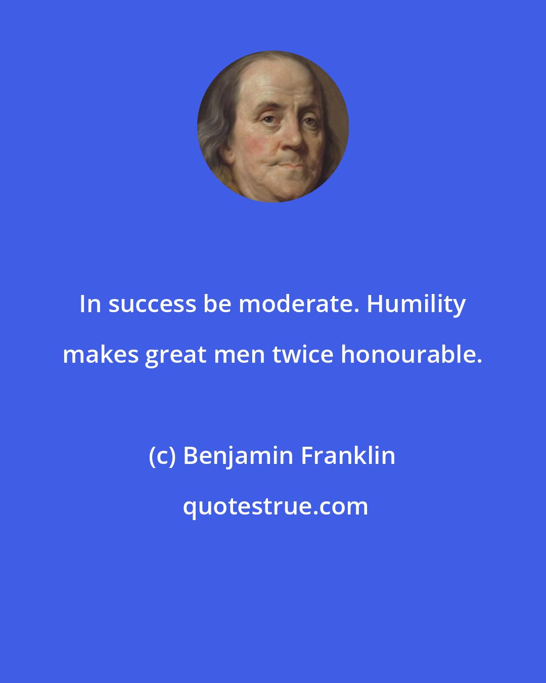Benjamin Franklin: In success be moderate. Humility makes great men twice honourable.