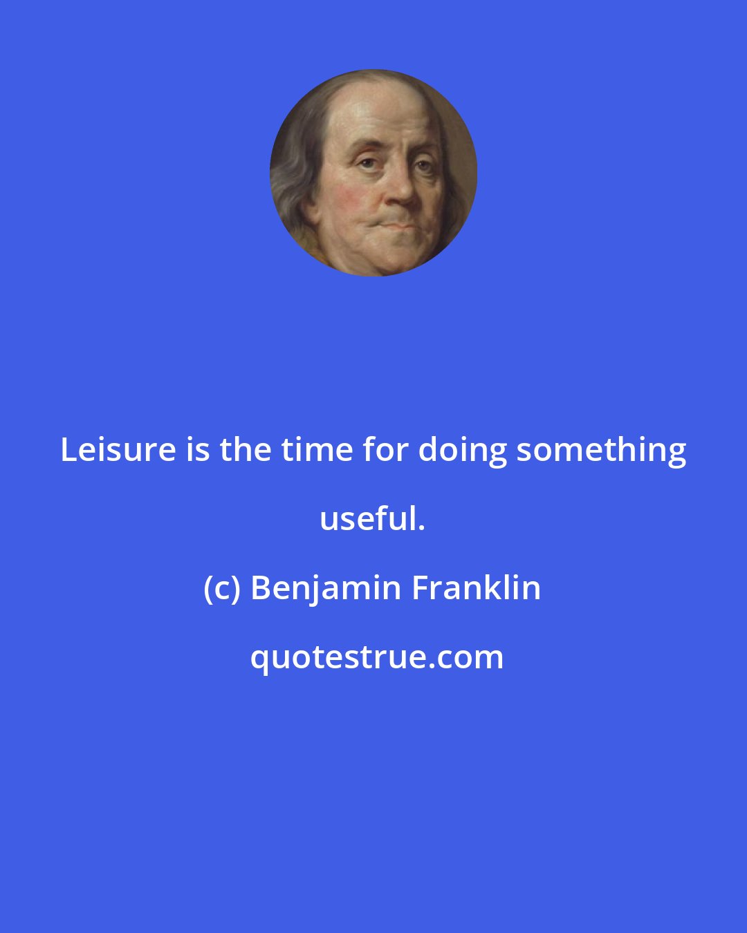 Benjamin Franklin: Leisure is the time for doing something useful.