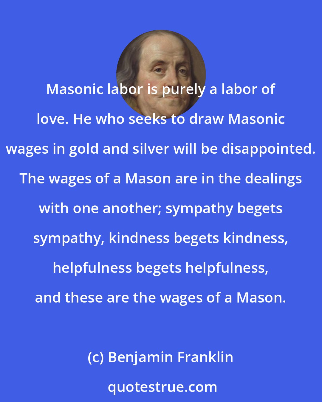 Benjamin Franklin: Masonic labor is purely a labor of love. He who seeks to draw Masonic wages in gold and silver will be disappointed. The wages of a Mason are in the dealings with one another; sympathy begets sympathy, kindness begets kindness, helpfulness begets helpfulness, and these are the wages of a Mason.