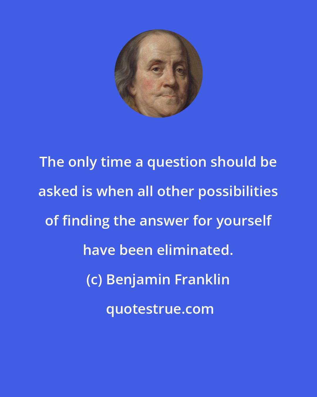 Benjamin Franklin: The only time a question should be asked is when all other possibilities of finding the answer for yourself have been eliminated.