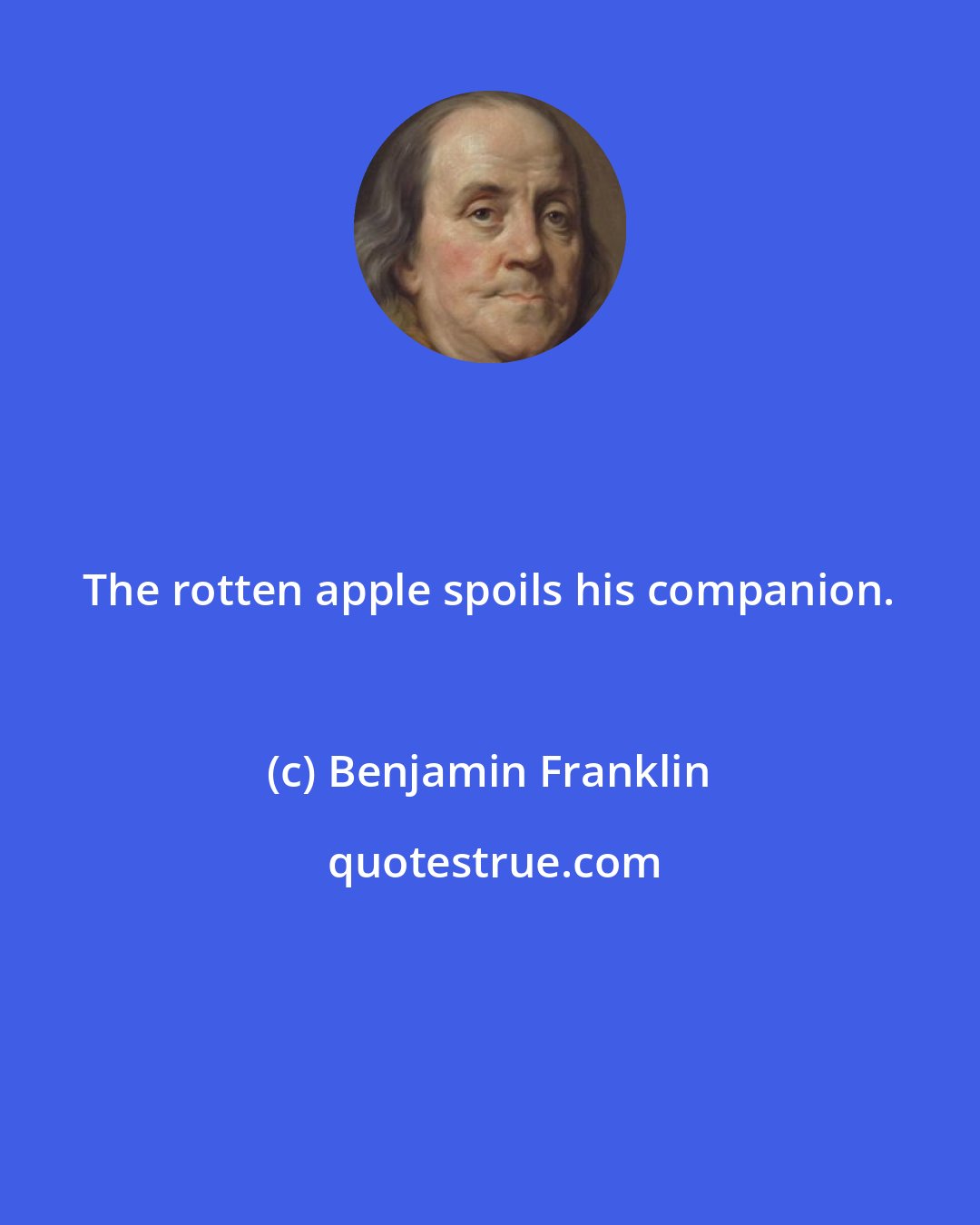 Benjamin Franklin: The rotten apple spoils his companion.