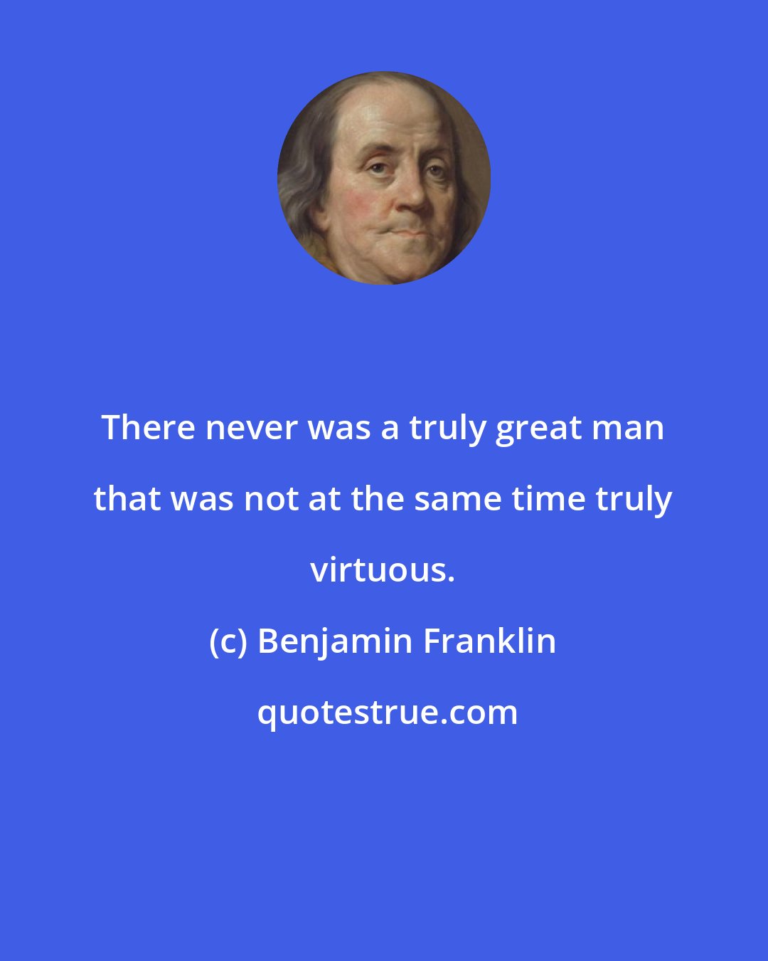 Benjamin Franklin: There never was a truly great man that was not at the same time truly virtuous.