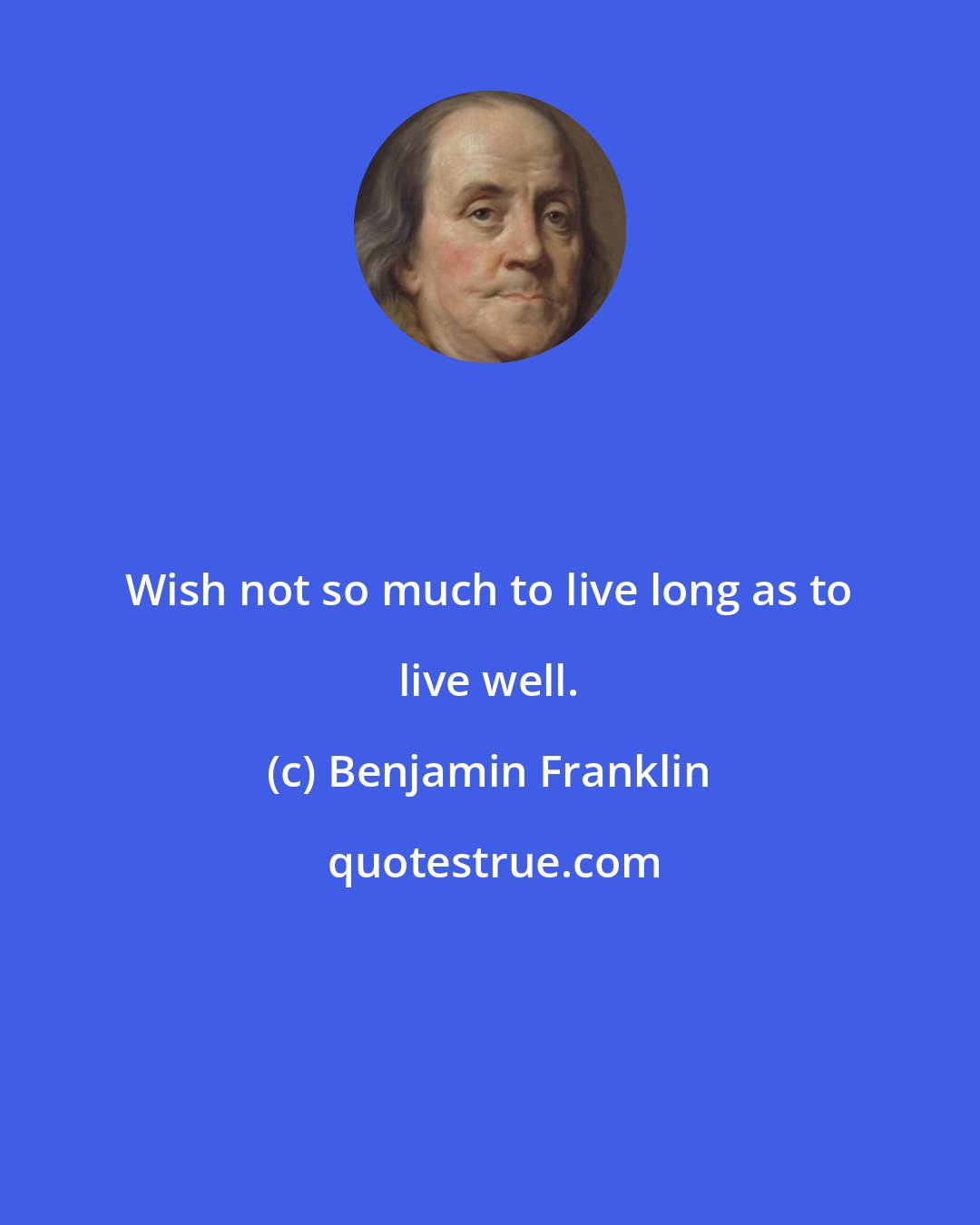 Benjamin Franklin: Wish not so much to live long as to live well.
