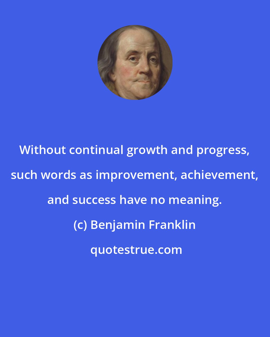 Benjamin Franklin: Without continual growth and progress, such words as improvement, achievement, and success have no meaning.