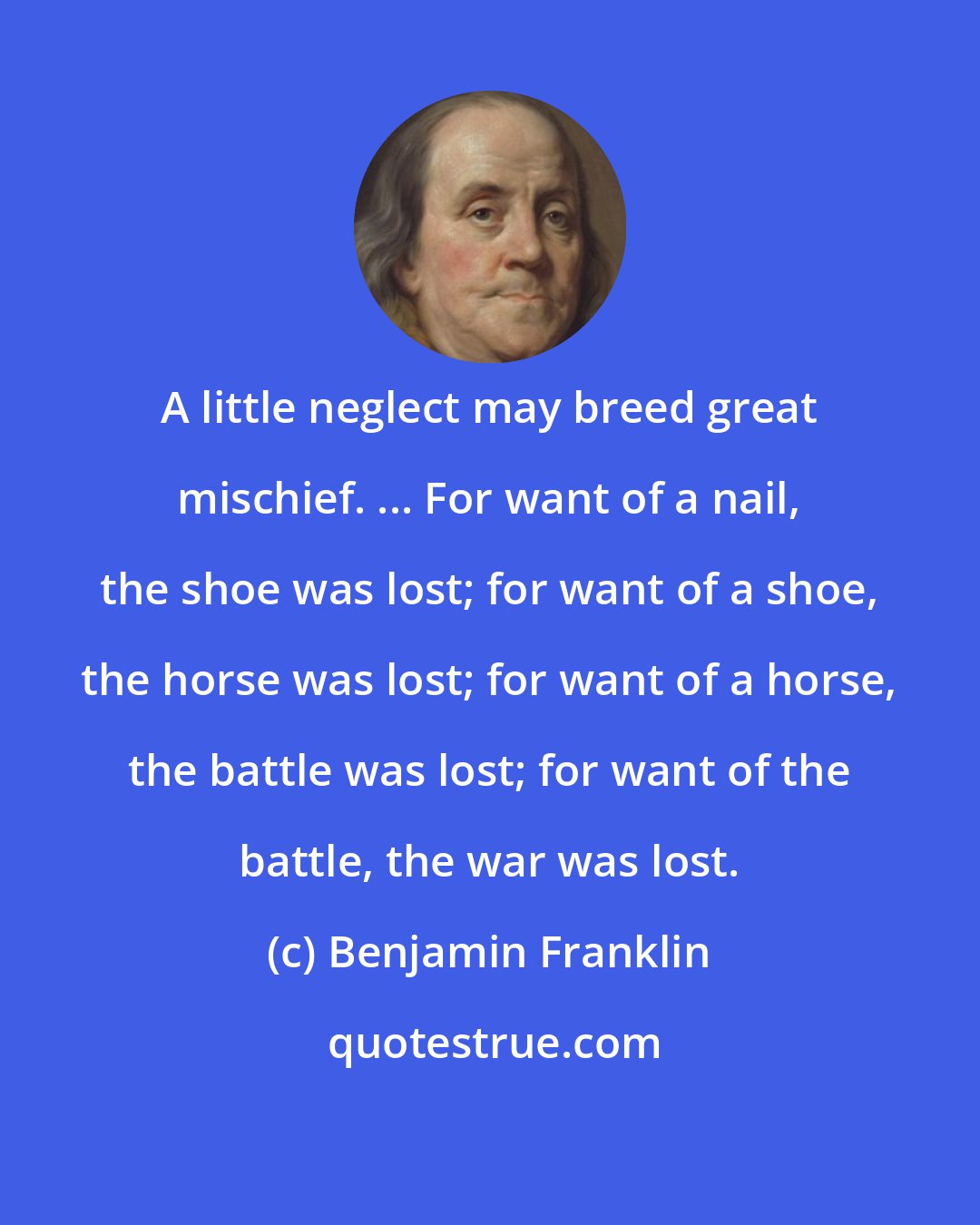 Benjamin Franklin: A little neglect may breed great mischief. ... For want of a nail, the shoe was lost; for want of a shoe, the horse was lost; for want of a horse, the battle was lost; for want of the battle, the war was lost.