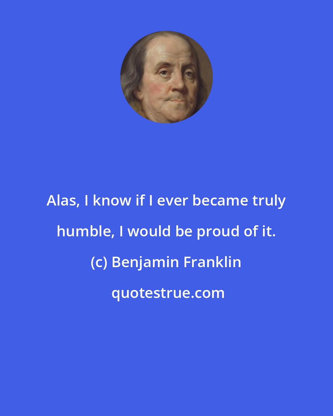 Benjamin Franklin: Alas, I know if I ever became truly humble, I would be proud of it.