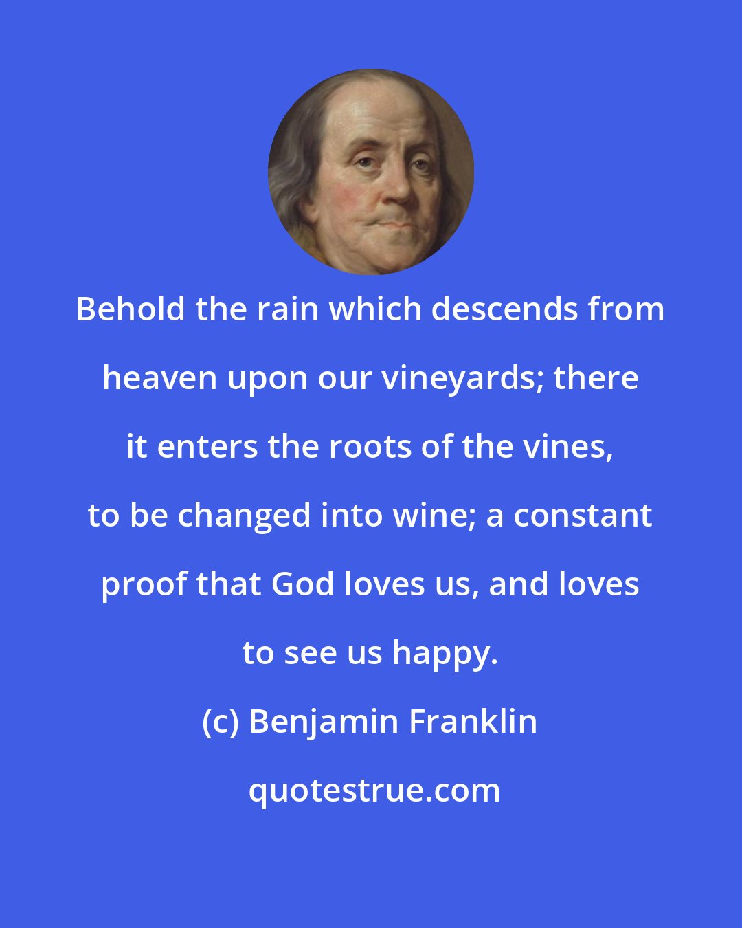 Benjamin Franklin: Behold the rain which descends from heaven upon our vineyards; there it enters the roots of the vines, to be changed into wine; a constant proof that God loves us, and loves to see us happy.