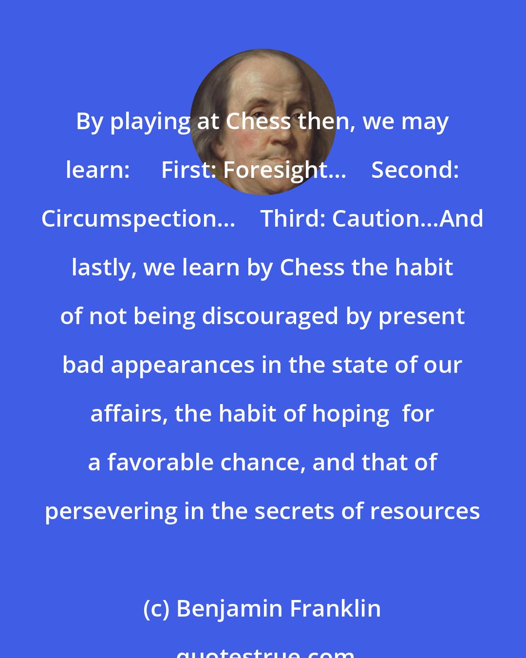 Benjamin Franklin: By playing at Chess then, we may learn:     First: Foresight...    Second: Circumspection...    Third: Caution...And lastly, we learn by Chess the habit of not being discouraged by present bad appearances in the state of our affairs, the habit of hoping  for a favorable chance, and that of persevering in the secrets of resources