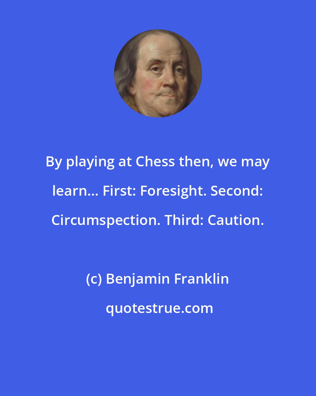 Benjamin Franklin: By playing at Chess then, we may learn... First: Foresight. Second: Circumspection. Third: Caution.